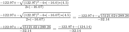 \frac{-122.97+-\sqrt{(122.97)^{2}-4*(-16.0)*(4.5)} }{2*(-16.07)}\\\\\frac{-122.97+-\sqrt{(122.97)^{2}-4*(-16.07)*(4.5)} }{2*(-16.07)}=\frac{-122.97+-\sqrt{15121.62+289.26}}{-32.14}\\\\\frac{-122.97+-\sqrt{15121.62+289.26}}{-32.14}=\frac{-122.97+-(124.14)}{-32.14}