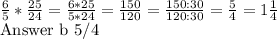 \frac{6}{5} *  \frac{25}{24} =  \frac{6*25}{5*24}  =  \frac{150}{120} =  \frac{150:30}{120:30} =  \frac{5}{4}  = 1 \frac{1}{4} &#10;&#10;Answer b 5/4