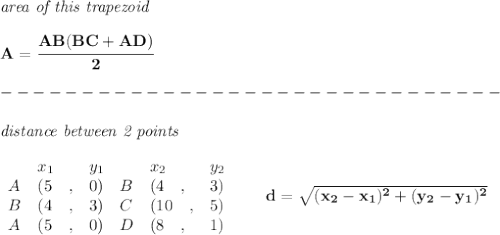 \bf \textit{area of this trapezoid}\\\\&#10;A=\cfrac{{AB}({BC}+{AD})}{2}\\\\&#10;-------------------------------\\\\&#10;\textit{distance between 2 points}\\ \quad \\&#10;\begin{array}{lllll}&#10;&x_1&y_1&x_2&y_2\\&#10;%  (a,b)&#10;A&({{ 5}}\quad ,&{{ 0}})\quad &#10;%  (c,d)&#10;B&({{ 4}}\quad ,&{{ 3}})\\&#10;B&({{ 4}}\quad ,&{{ 3}})\quad &#10;%  (c,d)&#10;C&({{ 10}}\quad ,&{{ 5}})\\&#10;A&({{ 5}}\quad ,&{{ 0}})\quad &#10;%  (c,d)&#10;D&({{ 8}}\quad ,&{{ 1}})&#10;\end{array}\qquad &#10;%  distance value&#10;d = \sqrt{({{ x_2}}-{{ x_1}})^2 + ({{ y_2}}-{{ y_1}})^2}&#10;\\\\\\&#10;