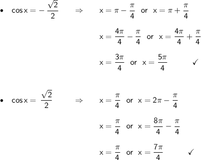 \begin{array}{lcl} \footnotesize\begin{array}{l}\bullet\end{array}~~\mathsf{cos\,x=-\,\dfrac{\sqrt{2}}{2}}&\quad\Rightarrow\quad&\mathsf{x=\pi-\dfrac{\pi}{4}~~or~~x=\pi+\dfrac{\pi}{4}}\\\\ && \mathsf{x=\dfrac{4\pi}{4}-\dfrac{\pi}{4}~~or~~x=\dfrac{4\pi}{4}+\dfrac{\pi}{4}}\\\\ && \mathsf{x=\dfrac{3\pi}{4}~~or~~x=\dfrac{5\pi}{4}}\qquad\quad\checkmark\\\\\\ \footnotesize\begin{array}{l}\bullet\end{array}~~\mathsf{cos\,x=\,\dfrac{\sqrt{2}}{2}}&\quad\Rightarrow\quad&\mathsf{x=\dfrac{\pi}{4}~~or~~x=2\pi-\dfrac{\pi}{4}}\\\\ && \mathsf{x=\dfrac{\pi}{4}~~or~~x=\dfrac{8\pi}{4}-\dfrac{\pi}{4}}\\\\ && \mathsf{x=\dfrac{\pi}{4}~~or~~x=\dfrac{7\pi}{4}}\qquad\quad\checkmark \end{array}