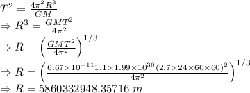 T^2=\frac{4\pi^2 R^3}{GM}\\\Rightarrow R^3=\frac{GMT^2}{4\pi^2}\\\Rightarrow R=\left(\frac{GMT^2}{4\pi^2}\right)^{1/3}\\\Rightarrow R=\left(\frac{6.67\times 10^{-11}1.1\times 1.99\times 10^{30}(2.7\times 24\times 60\times 60)^2}{4\pi^2}\right)^{1/3}\\\Rightarrow R=5860332948.35716\ m