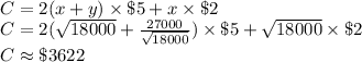 \\C=2(x+y) \times \$5 + x \times \$2&#10;\\C=2(\sqrt{18000}+\frac{27000}{\sqrt{18000}})\times \$5+\sqrt{18000} \times \$2&#10;\\C \approx \$3622} &#10;