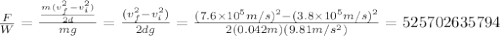 \frac{F}{W}=\frac{\frac{m(v_f^2-v_i^2)}{2d}}{mg}=\frac{(v_f^2-v_i^2)}{2dg}=\frac{(7.6\times10^5m/s)^2-(3.8\times10^5m/s)^2}{2(0.042m)(9.81m/s^2)}=525702635794