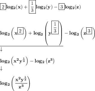 \bf \boxed{2} log_2(x)+\boxed{\frac{1}{3}} log_2(y)-\boxed{3} log_2(z)&#10;\\\\\\&#10;\underline{log_2\left( x^{\boxed{2}} \right)+log_2\left( y^{\boxed{\frac{1}{3}}} \right)}-log_2\left( z^{\boxed{3}} \right)&#10;\\&#10;\qquad \downarrow \\\\ {log_2\left( x^2y^{\frac{1}{3}} \right)-log_2\left( z^3 \right)}\\&#10;\qquad \downarrow \\\\&#10;log_2\left(  \cfrac{x^2y^{\frac{1}{3}}}{z^3} \right)