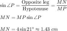 \sin \angle P=\dfrac{\text{Opposite leg}}{\text{Hypotenuse}}=\dfrac{MN}{MP}\\ \\MN=MP\sin \angle P\\ \\MN=4\sin 21^{\circ}\approx 1.43\ cm