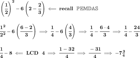 \bf \left( \cfrac{1}{2} \right)^2-6\left(2-\cfrac{2}{3}  \right)\impliedby recall~~\mathbb{PEMDAS}&#10;\\\\\\&#10;\cfrac{1^2}{2^2}-6\left( \cfrac{6-2}{3} \right)\implies \cfrac{1}{4}-6\left(  \cfrac{4}{3}\right)\implies \cfrac{1}{4}-\cfrac{6\cdot 4}{3}\implies \cfrac{1}{4}-\cfrac{24}{3}&#10;\\\\\\&#10;\cfrac{1}{4}-8\impliedby LCD~~4\implies \cfrac{1-32}{4}\implies \cfrac{-31}{4}\implies -7\frac{3}{4}