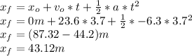 x_{f} = x_{o} +v_{o}*t +\frac{1}{2}*a*t^{2}\\x_{f} = 0m +23.6*3.7 +\frac{1}{2}*-6.3*3.7^{2}\\x_{f} = (87.32-44.2)m\\x_{f} = 43.12m