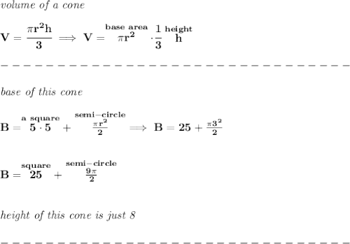 \bf \textit{volume of a cone}\\\\&#10;V=\cfrac{\pi r^2 h}{3}\implies V=\stackrel{base~area}{\pi r^2}\cdot \cfrac{1}{3}\stackrel{height}{h}\\\\&#10;-------------------------------\\\\&#10;\textit{base of this cone}\\\\&#10;B=\stackrel{a~square}{5\cdot 5}+\stackrel{semi-circle}{\frac{\pi r^2}{2}}\implies B=25+\frac{\pi 3^2}{2}\\\\\\ B=\stackrel{square}{25}+\stackrel{semi-circle}{\frac{9\pi }{2}}&#10;\\\\\\&#10;\textit{height of this cone is just 8}\\\\&#10;-------------------------------\\\\