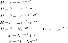 \begin{aligned}&#10; M - P &= \pm e^{-kt - C} \\&#10;M - P &= \pm e^{- C - kt} \\ &#10;M - P &= \pm e^{- C + (- kt)} \\ &#10;M - P &= \pm e^{- C} \cdot e^{- kt} \\ &#10;M - P &= Ke^{- kt} && (\text{\footnotesize Let $K = \pm e^{-kt}$ }) \\ &#10;M &= Ke^{- kt} + P\\&#10;P &= M - Ke^{- kt}&#10;\end{aligned}