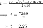 t = \frac{72\pm\sqrt{72^2-4\times 16\times 81}}{2\times 16}\\\\\implies t = \frac{72\pm 0}{32}\\\\\implies t = 2.25
