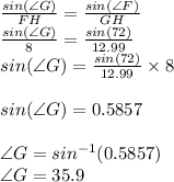 \frac{sin(\angle G)}{FH}=\frac{sin(\angle F)}{GH}\\\frac{sin(\angle G)}{8}=\frac{sin(72)}{12.99}\\sin(\angle G)=\frac{sin(72)}{12.99}\times 8 \\\\sin(\angle G)=0.5857\\\\\angle G=sin^{-1}(0.5857)\\ \angle G=35.9