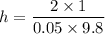 h=\dfrac{2\times 1}{0.05\times 9.8}
