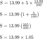 \begin{array}{l}{S=13.99+5 \times \frac{13.99}{100}} \\\\ {\mathrm{S}=13.99\left(1+\frac{5}{100}\right)} \\\\ {\mathrm{S}=13.99\left(\frac{105}{100}\right)} \\\\ {\mathrm{S}=13.99 \times 1.05}\end{array}
