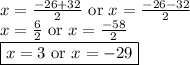 x = \frac{-26 + 32 }{2} \text{  or } x = \frac{-26 - 32 }{2}&#10;\newline x = \frac{6 }{2} \text{  or } x = \frac{-58 }{2}&#10;\newline \boxed{ x = 3 \text{  or } x = -29}
