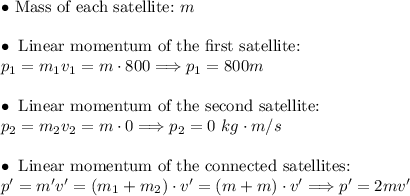 \bullet~\text{Mass of each satellite:}~m\\\\&#10;\bullet~\text{Linear momentum of the first satellite:}\\p_1=m_1v_1=m\cdot800\Longrightarrow p_1=800m\\\\&#10;\bullet~\text{Linear momentum of the second satellite:}~\\p_2=m_2v_2=m\cdot0\Longrightarrow p_2=0~kg\cdot m/s\\\\&#10;\bullet~\text{Linear momentum of the connected satellites:}~\\p'=m'v'=(m_1+m_2)\cdot v'=(m+m)\cdot v'\Longrightarrow p'=2mv'\\\\&#10;