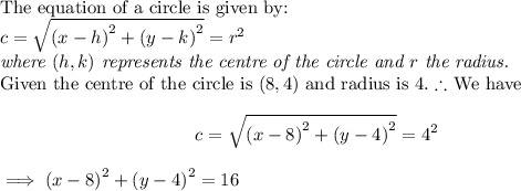 \textup{The equation of a circle is given by:}\\$$c = \sqrt{{(x-h)}^2 + {(y-k)}^2} = r^2$$\\\textit{where $(h,k)$ represents the centre of the circle and $r$ the radius.}\\\textup{Given the centre of the circle is $(8,4)$ and radius is $4$.}$ \therefore $ We have $$c = \sqrt{{(x-8)}^2 + {(y-4)}^2} = 4^2$$$\implies {(x-8)}^2 + {(y-4)}^2 = 16$
