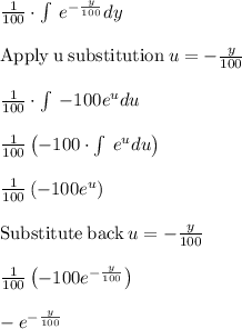 \frac{1}{100}\cdot \int \:e^{-\frac{y}{100}}dy\\\\\mathrm{Apply\:u \:substitution}\:u=-\frac{y}{100}\\\\\frac{1}{100}\cdot \int \:-100e^udu\\\\\frac{1}{100}\left(-100\cdot \int \:e^udu\right)\\\\\frac{1}{100}\left(-100e^u\right)\\\\\mathrm{Substitute\:back}\:u=-\frac{y}{100}\\\\\frac{1}{100}\left(-100e^{-\frac{y}{100}}\right)\\\\-e^{-\frac{y}{100}}