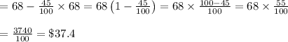 \begin{array}{l}{=68-\frac{45}{100} \times 68=68\left(1-\frac{45}{100}\right)=68 \times \frac{100-45}{100}=68 \times \frac{55}{100}} \\\\ {=\frac{3740}{100}=\$ 37.4}\end{array}