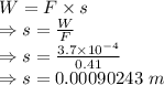 W=F\times s\\\Rightarrow s=\frac{W}{F}\\\Rightarrow s=\frac{3.7\times 10^{-4}}{0.41}\\\Rightarrow s=0.00090243\ m