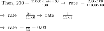 \begin{array}{l}{\text { Then, } 200=\frac{11000 \times \text {rate} \times 60}{100} \rightarrow \text { rate }=\frac{200 \times 100}{11000 \times 60}} \\\\ {\rightarrow \text { rate }=\frac{2 \times 1}{11 \times 6} \rightarrow \text { rate }=\frac{1}{11 \times 3}} \\\\ {\rightarrow \text { rate }=\frac{1}{33}=0.03}\end{array}