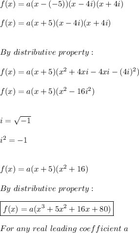 f(x)=a(x-(-5))(x-4i)(x+4i) \\ \\ f(x)=a(x+5)(x-4i)(x+4i) \\ \\ \\ By \ distributive \ property: \\ \\ f(x)=a(x+5)(x^2+4xi-4xi-(4i)^2) \\ \\ f(x)=a(x+5)(x^2-16i^2) \\ \\ \\ i=\sqrt{-1} \\ \\  i^2=-1 \\ \\ \\ f(x)=a(x+5)(x^2+16) \\ \\ By \ distributive \ property: \\ \\ \boxed{f(x)=a(x^3+5x^2+16x+80)} \\ \\ For \ any \ real \ leading \ coefficient \ a