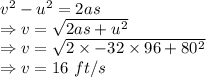 v^2-u^2=2as\\\Rightarrow v=\sqrt{2as+u^2}\\\Rightarrow v=\sqrt{2\times -32\times 96+80^2}\\\Rightarrow v=16\ ft/s