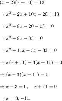 (x-2)(x+10)=13\\\\\Rightarrow x^2-2x+10x-20=13\\\\\Rightarrow x^2+8x-20-13=0\\\\\Rightarrow x^2+8x-33=0\\\\\Rightarrow x^2+11x-3x-33=0\\\\\Rightarrow x(x+11)-3(x+11)=0\\\\\Rightarrow (x-3)(x+11)=0\\\\\Rightarrow x-3=0,~~~x+11=0\\\\\Rightarrow x=3, -11.