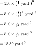 \begin{array}{l}{=510 \times\left(\frac{1}{3} \text { yard }\right)^{3}} \\\\ {=510 \times\left(\frac{1}{3}\right)^{3} \text { yard }^{3}} \\\\ {=510 \times \frac{1}{3^{3}} \text { yard }^{3}} \\\\ {=510 \times \frac{1}{27} \text { yard }^{3}} \\\\ {=18.89 \text { yard }^{3}}\end{array}