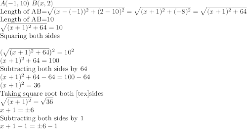 A(-1,10)\textrm{ } B(x,2)\\\textrm{Length of AB=} \sqrt{(x-(-1))^2+(2-10)^2}=\sqrt{(x+1)^2+(-8)^2}=\sqrt{(x+1)^2+64}\\\textrm{Length of AB=}10\\\sqrt{(x+1)^2+64}=10\\ \textrm{Squaring both sides}\\\\(\sqrt{(x+1)^2+64 })^2=10^2\\ (x+1)^2+64=100\\\textrm{Subtracting both sides by 64}\\(x+1)^2+64-64=100-64\\(x+1)^2=36\\\textrm{Taking square root both [tex]sides}\\\sqrt{(x+1)^2}=\sqrt{36} \\ x+1=\pm6\\\textrm{Subtracting both sides by 1}\\x+1-1=\pm6-1