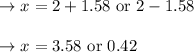 \begin{array}{l}{\rightarrow x=2+1.58 \text { or } 2-1.58} \\\\ {\rightarrow x=3.58 \text { or } 0.42}\end{array}