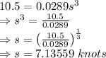 10.5=0.0289s^3\\\Rightarrow s^3=\frac{10.5}{0.0289}\\\Rightarrow s=\left(\frac{10.5}{0.0289}\right)^{\frac{1}{3}}\\\Rightarrow s=7.13559\ knots