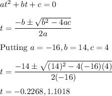 at^2 + bt + c = 0\\\\t = \displaystyle\frac{-b\pm \sqrt{b^2-4ac}}{2a}\\\\\text{Putting }a = -16, b = 14, c = 4\\\\t =  \displaystyle\frac{-14\pm \sqrt{(14)^2-4(-16)(4)}}{2(-16)}\\\\t = -0.2268, 1.1018