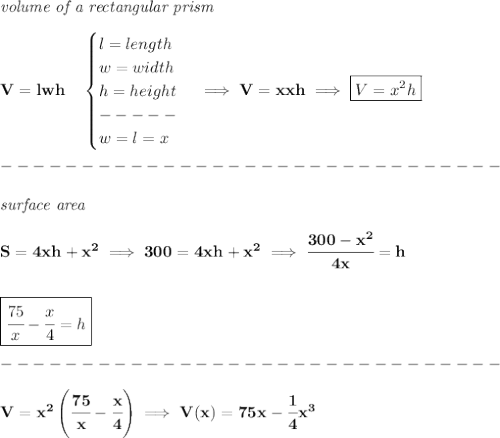 \bf \textit{volume of a rectangular prism}\\\\&#10;V=lwh\quad &#10;\begin{cases}&#10;l = length\\&#10;w=width\\&#10;h=height\\&#10;-----\\&#10;w=l=x&#10;\end{cases}\implies V=xxh\implies \boxed{V=x^2h}\\\\&#10;-------------------------------\\\\&#10;\textit{surface area}\\\\&#10;S=4xh+x^2\implies 300=4xh+x^2\implies \cfrac{300-x^2}{4x}=h&#10;\\\\\\&#10;\boxed{\cfrac{75}{x}-\cfrac{x}{4}=h}\\\\&#10;-------------------------------\\\\&#10;V=x^2\left( \cfrac{75}{x}-\cfrac{x}{4} \right)\implies V(x)=75x-\cfrac{1}{4}x^3