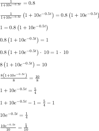 \frac{1}{1+10e^{-0.5t}}=0.8\\\\\frac{1}{1+10e^{-0.5t}}\left(1+10e^{-0.5t}\right)=0.8\left(1+10e^{-0.5t}\right)\\\\1=0.8\left(1+10e^{-0.5t}\right)\\\\0.8\left(1+10e^{-0.5t}\right)=1\\\\0.8\left(1+10e^{-0.5t}\right)\cdot \:10=1\cdot \:10\\\\8\left(1+10e^{-0.5t}\right)=10\\\\\frac{8\left(1+10e^{-0.5t}\right)}{8}=\frac{10}{8}\\\\1+10e^{-0.5t}=\frac{5}{4}\\\\1+10e^{-0.5t}-1=\frac{5}{4}-1\\\\10e^{-0.5t}=\frac{1}{4}\\\\\frac{10e^{-0.5t}}{10}=\frac{\frac{1}{4}}{10}