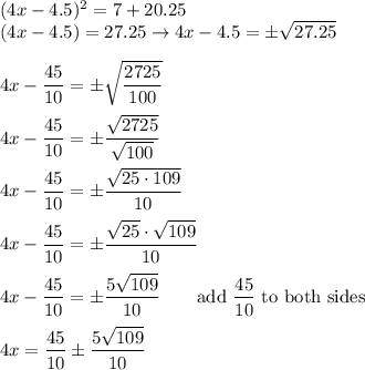 (4x-4.5)^2=7+20.25\\(4x-4.5)=27.25\to 4x-4.5=\pm\sqrt{27.25}\\\\4x-\dfrac{45}{10}=\pm\sqrt{\dfrac{2725}{100}}\\\\4x-\dfrac{45}{10}=\pm\dfrac{\sqrt{2725}}{\sqrt{100}}\\\\4x-\dfrac{45}{10}=\pm\dfrac{\sqrt{25\cdot109}}{10}\\\\4x-\dfrac{45}{10}=\pm\dfrac{\sqrt{25}\cdot\sqrt{109}}{10}\\\\4x-\dfrac{45}{10}=\pm\dfrac{5\sqrt{109}}{10}\qquad\text{add}\ \dfrac{45}{10}\ \text{to both sides}\\\\4x=\dfrac{45}{10}\pm\dfrac{5\sqrt{109}}{10}