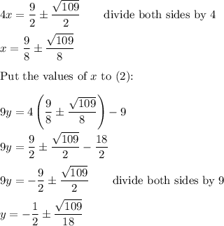 4x=\dfrac{9}{2}\pm\dfrac{\sqrt{109}}{2}\qquad\text{divide both sides by 4}\\\\x=\dfrac{9}{8}\pm\dfrac{\sqrt{109}}{8}\\\\\text{Put the values of}\ x\ \text{to (2):}\\\\9y=4\left(\dfrac{9}{8}\pm\dfrac{\sqrt{109}}{8}\right)-9\\\\9y=\dfrac{9}{2}\pm\dfrac{\sqrt{109}}{2}-\dfrac{18}{2}\\\\9y=-\dfrac{9}{2}\pm\dfrac{\sqrt{109}}{2}\qquad\text{divide both sides by 9}\\\\y=-\dfrac{1}{2}\pm\dfrac{\sqrt{109}}{18}