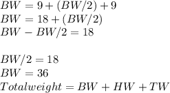 BW=9+(BW/2)+9\\BW=18+(BW/2)\\BW-BW/2=18\\\\BW/2=18\\BW=36\\Total weight=BW+HW+TW
