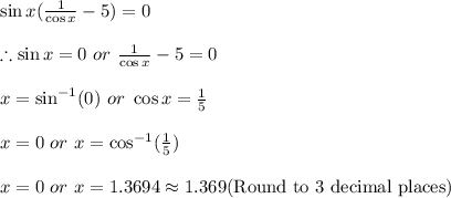 \sin x(\frac{1}{\cos x}-5)=0\\\\\therefore \sin x=0\ or\ \frac{1}{\cos x}-5=0\\\\x=\sin^{-1} (0)\ or\ \cos x=\frac{1}{5}\\\\x=0\ or\ x=\cos^{-1} (\frac{1}{5})\\\\x=0\ or\ x=1.3694\approx 1.369(\textrm{Round to 3 decimal places})