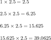 1 \times 2.5 = 2.5\\\\2.5 \times 2.5 = 6.25\\\\6.25 \times 2.5 = 15.625\\\\15.625 \times 2.5 = 39.0625