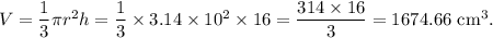 V=\dfrac{1}{3}\pi r^2h=\dfrac{1}{3}\times 3.14\times 10^2\times 16=\dfrac{314\times 16}{3}=1674.66~\textup{cm}^3.