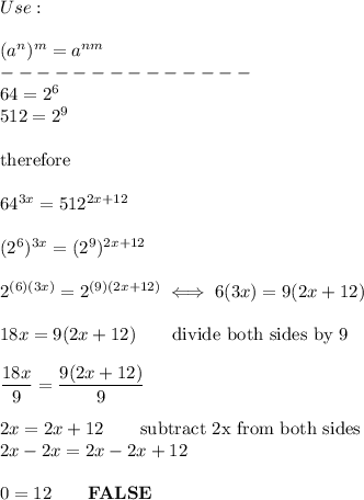 Use:\\\\(a^n)^m=a^{nm}\\--------------\\64=2^6\\512=2^9\\\\\text{therefore}\\\\64^{3x}=512^{2x+12}\\\\(2^6)^{3x}=(2^9)^{2x+12}\\\\2^{(6)(3x)}=2^{(9)(2x+12)}\iff6(3x)=9(2x+12)\\\\18x=9(2x+12)\qquad\text{divide both sides by 9}\\\\\dfrac{18x}{9}=\dfrac{9(2x+12)}{9}\\\\2x=2x+12\qquad\text{subtract 2x from both sides}\\2x-2x=2x-2x+12\\\\0=12\qquad\bold{FALSE}
