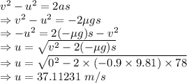v^2-u^2=2as\\\Rightarrow v^2-u^2=-2\mu gs\\\Rightarrow -u^2=2(-\mu g)s-v^2\\\Rightarrow u=\sqrt{v^2-2(-\mu g)s}\\\Rightarrow u=\sqrt{0^2-2\times (-0.9\times 9.81)\times 78}\\\Rightarrow u=37.11231\ m/s