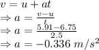 v=u+at\\\Rightarrow a=\frac{v-u}{t}\\\Rightarrow a=\frac{5.91-6.75}{2.5}\\\Rightarrow a=-0.336\ m/s^2