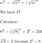 a^\frac{m}{n}=\sqrt[n]{a^m}=\left(\sqrt[n]{a}\right)^m\\\\\text{We have}\ 8^{\frac{8}{3}}\\\\\text{Calculate:}\\\\8^\frac{8}{3}=\left(\sqrt[3]{8}\right)^8=2^8=256\\\\\sqrt[3]8=2\ \text{because}\ 2^3=8