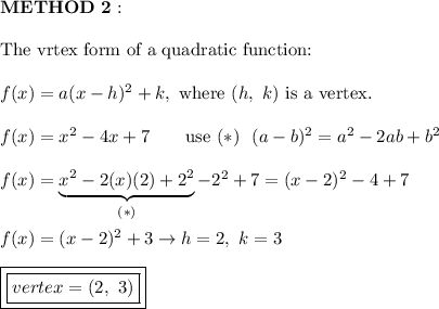 \bold{METHOD\ 2:}\\\\\text{The vrtex form of a quadratic function:}\\\\f(x)=a(x-h)^2+k,\ \text{where}\ (h,\ k)\ \text{is a vertex}.\\\\f(x)=x^2-4x+7\qquad\text{use}\ (*)\ \ (a-b)^2=a^2-2ab+b^2\\\\f(x)=\underbrace{x^2-2(x)(2)+2^2}_{(*)}-2^2+7=(x-2)^2-4+7\\\\f(x)=(x-2)^2+3\to h=2,\ k=3\\\\\boxed{\boxed{vertex=(2,\ 3)}}