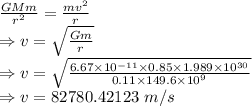\frac{GMm}{r^2}=\frac{mv^2}{r}\\\Rightarrow v=\sqrt{\frac{Gm}{r}}\\\Rightarrow v=\sqrt{\frac{6.67\times 10^{-11}\times 0.85\times 1.989\times 10^{30}}{0.11\times 149.6\times 10^{9}}}\\\Rightarrow v=82780.42123\ m/s
