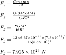 F_g = \frac{Gm_Am_B}{r^2} \\\\F_g = \frac{G(3M\times 4M)}{(4R)^2} \\\\F_g = \frac{12GM^2}{16R^2} \\\\F_g = \frac{12 \times 6.67\times 10^{-11} \times (7.3\times 10^{23})^2}{16 (5.8\times 10^6)^2} \\\\F_g = 7.925 \times 10^{23} \ N