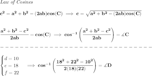 \bf \textit{Law of Cosines}\\ \quad \\&#10;c^2 = {{ a}}^2+{{ b}}^2-(2{{ a}}{{ b}})cos(C)\implies &#10;c = \sqrt{{{ a}}^2+{{ b}}^2-(2{{ a}}{{ b}})cos(C)}&#10;\\\\\\&#10;\cfrac{{{ a}}^2+{{ b}}^2-c^2}{2{{ a}}{{ b}}}=cos(C)\implies cos^{-1}\left(\cfrac{{{ a}}^2+{{ b}}^2-c^2}{2{{ a}}{{ b}}}\right)=\measuredangle C\\\\&#10;-------------------------------\\\\&#10;\begin{cases}&#10;d=10\\&#10;e=18\\&#10;f=22&#10;\end{cases}\implies cos^{-1}\left(\cfrac{{{ 18}}^2+{{ 22}}^2-10^2}{2(18)(22)}\right)=\measuredangle D