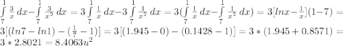 \int\limits^1_7 {\frac{3}{x} } \, dx -\int\limits^1_7 {\frac{3}{x^{2} } } \, dx =3\int\limits^1_7 {\frac{1}{x} } \, dx -3\int\limits^1_7 {\frac{1}{x^{2} } } \, dx=3(\int\limits^1_7 {\frac{1}{x} } \, dx -\int\limits^1_7 {\frac{1}{x^{2} } } \, dx)=3[lnx-\frac{1}{x}](1-7)=3[(ln7-ln1)-(\frac{1}{7}-1)]=3[(1.945-0)-(0.1428-1)]=3*(1.945+0.8571)=3*2.8021=8.4063u^{2}