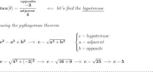 \bf tan(\theta )=\cfrac{\stackrel{opposite}{-3}}{\stackrel{adjacent}{4}}\qquad \impliedby \textit{let's find the \underline{hypotenuse}} \\\\\\ \textit{using the pythagorean theorem} \\\\ c^2=a^2+b^2\implies c = \sqrt{a^2+b^2} \qquad \begin{cases} c=hypotenuse\\ a=adjacent\\ b=opposite\\ \end{cases} \\\\\\ c = \sqrt{4^2+(-3)^2}\implies c = \sqrt{16+9}\implies c = \sqrt{25}\implies c = 5 \\\\[-0.35em] ~\dotfill